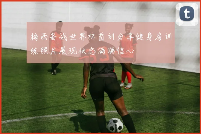 梅西备战世界杯首训分享健身房训练照片展现状态满满信心