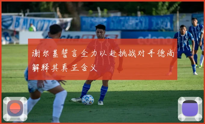 谢尔基誓言全力以赴挑战对手德尚解释其真正含义