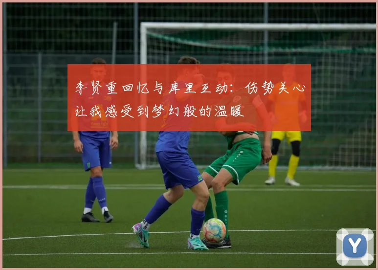 李贤重回忆与库里互动：伤势关心让我感受到梦幻般的温暖