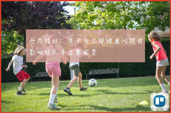 丹尼格林：华子与三球健康问题将影响球队季后赛前景