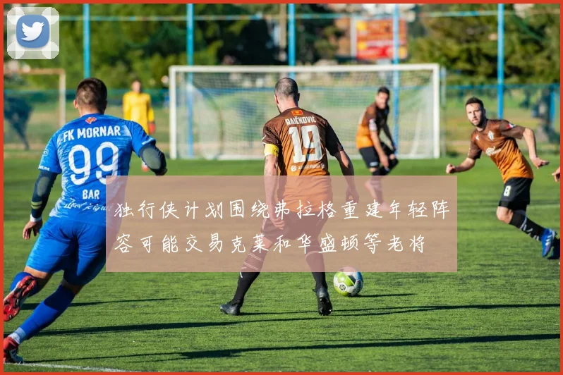 独行侠计划围绕弗拉格重建年轻阵容可能交易克莱和华盛顿等老将