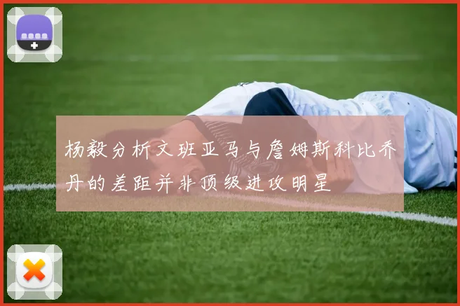 杨毅分析文班亚马与詹姆斯科比乔丹的差距并非顶级进攻明星