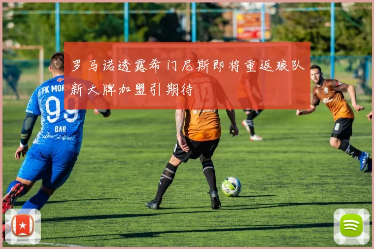 罗马诺透露希门尼斯即将重返狼队新大牌加盟引期待