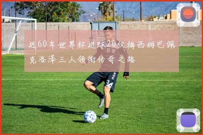 近60年世界杯进球20仅梅西姆巴佩克洛泽三人领衔传奇之路