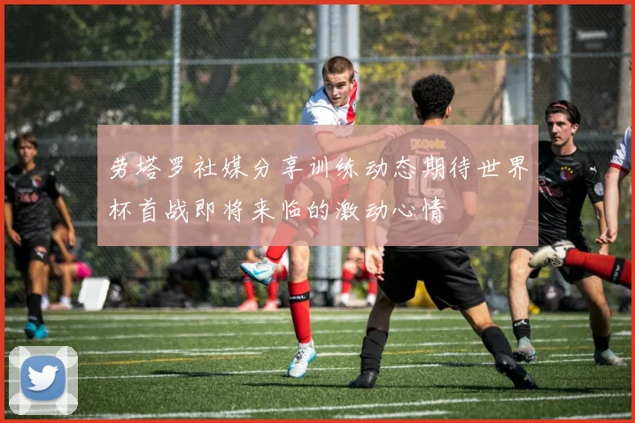 劳塔罗社媒分享训练动态期待世界杯首战即将来临的激动心情