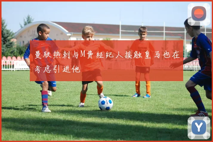 曼联热刺与M费经纪人接触皇马也在考虑引进他