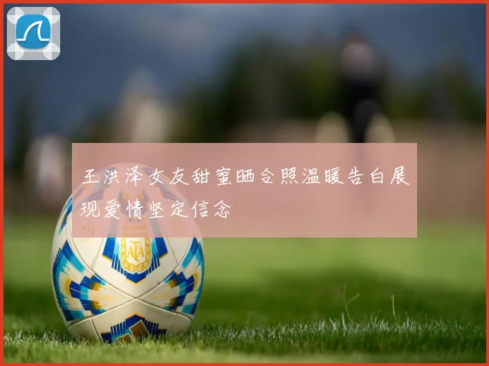 王洪泽女友甜蜜晒合照温暖告白展现爱情坚定信念
