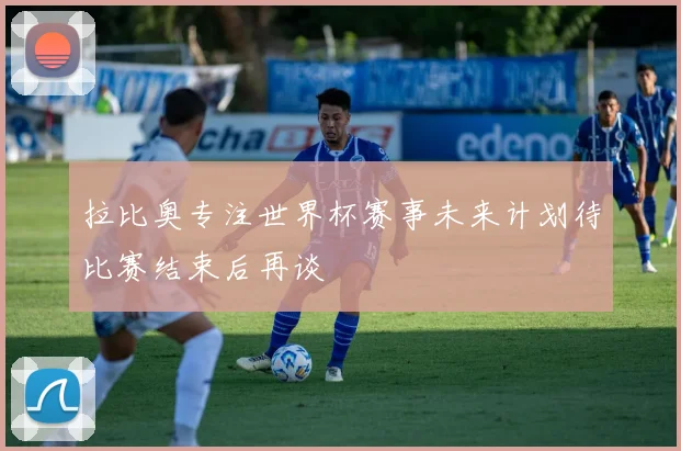 拉比奥专注世界杯赛事未来计划待比赛结束后再谈