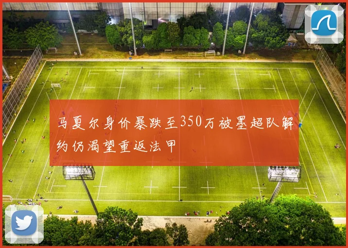 马夏尔身价暴跌至350万被墨超队解约仍渴望重返法甲