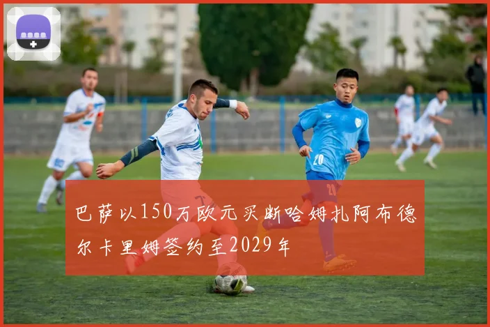 巴萨以150万欧元买断哈姆扎阿布德尔卡里姆签约至2029年
