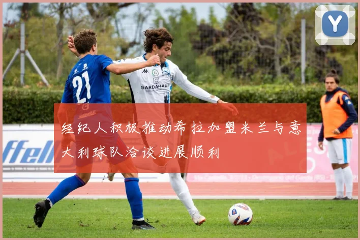 经纪人积极推动希拉加盟米兰与意大利球队洽谈进展顺利