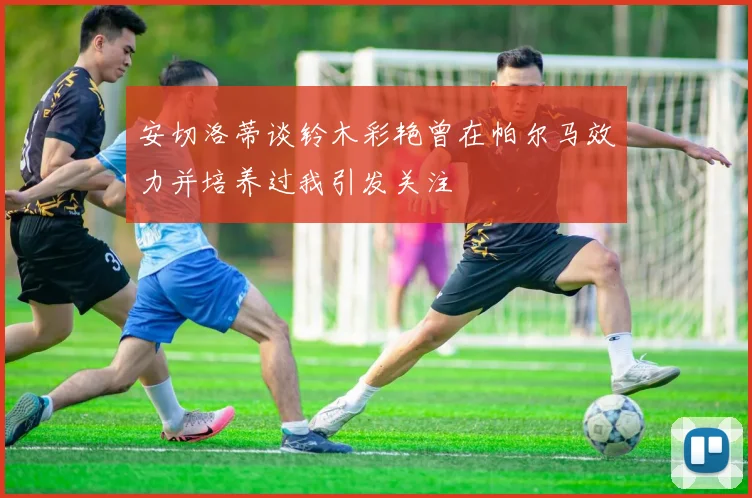 安切洛蒂谈铃木彩艳曾在帕尔马效力并培养过我引发关注