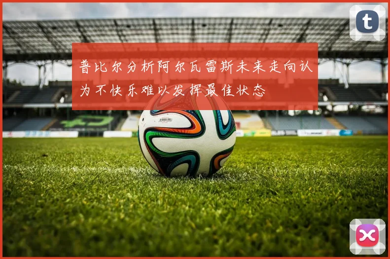 普比尔分析阿尔瓦雷斯未来走向认为不快乐难以发挥最佳状态